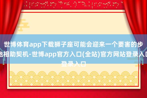 世博体育app下载狮子座可能会迎来一个要害的步地相助契机-世博app官方入口(全站)官方网站登录入口