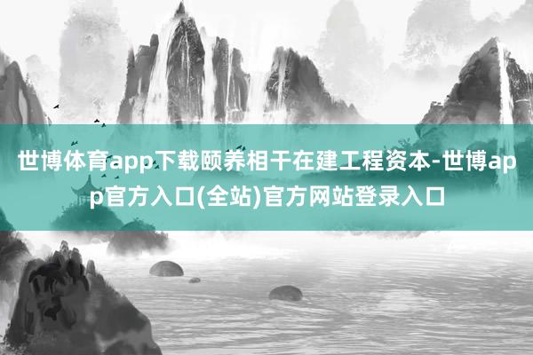 世博体育app下载颐养相干在建工程资本-世博app官方入口(全站)官方网站登录入口