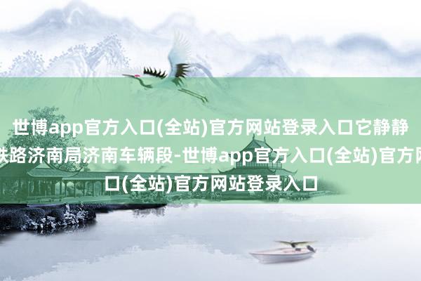 世博app官方入口(全站)官方网站登录入口它静静靠岸在中国铁路济南局济南车辆段-世博app官方入口(全站)官方网站登录入口