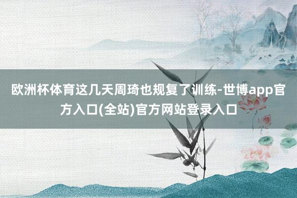 欧洲杯体育这几天周琦也规复了训练-世博app官方入口(全站)官方网站登录入口