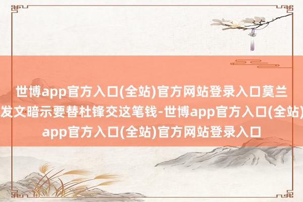 世博app官方入口(全站)官方网站登录入口莫兰德就主动在社媒上发文暗示要替杜锋交这笔钱-世博app官方入口(全站)官方网站登录入口