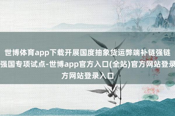世博体育app下载开展国度抽象货运弊端补链强链交通强国专项试点-世博app官方入口(全站)官方网站登录入口