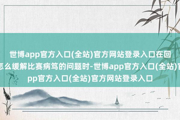 世博app官方入口(全站)官方网站登录入口在回话同学们提到的怎么缓解比赛病笃的问题时-世博app官方入口(全站)官方网站登录入口