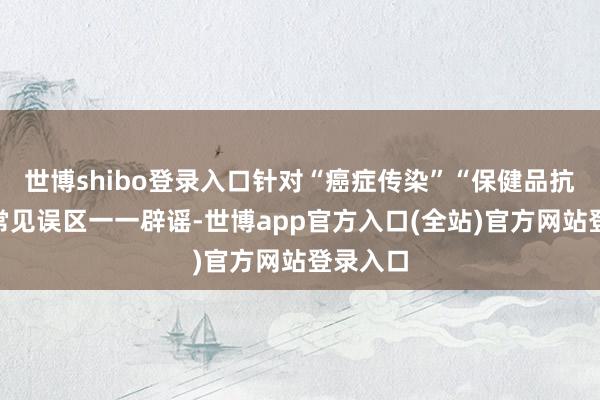 世博shibo登录入口针对“癌症传染”“保健品抗癌”等常见误区一一辟谣-世博app官方入口(全站)官方网站登录入口
