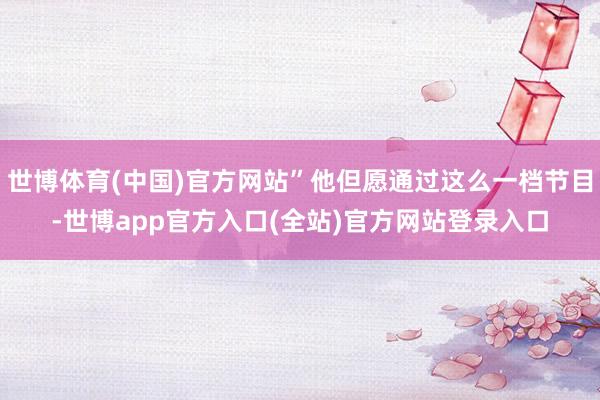 世博体育(中国)官方网站”他但愿通过这么一档节目-世博app官方入口(全站)官方网站登录入口