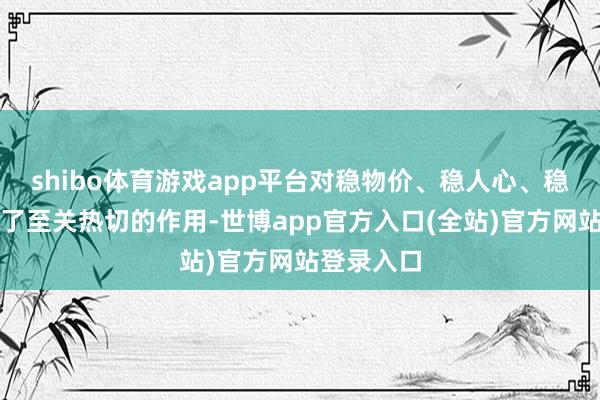 shibo体育游戏app平台对稳物价、稳人心、稳大局起到了至关热切的作用-世博app官方入口(全站)官方网站登录入口