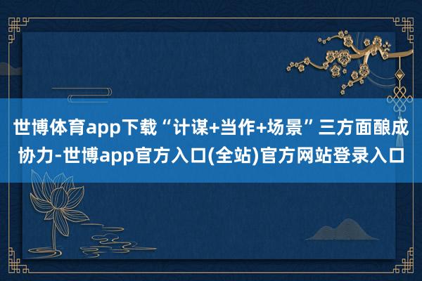 世博体育app下载“计谋+当作+场景”三方面酿成协力-世博app官方入口(全站)官方网站登录入口