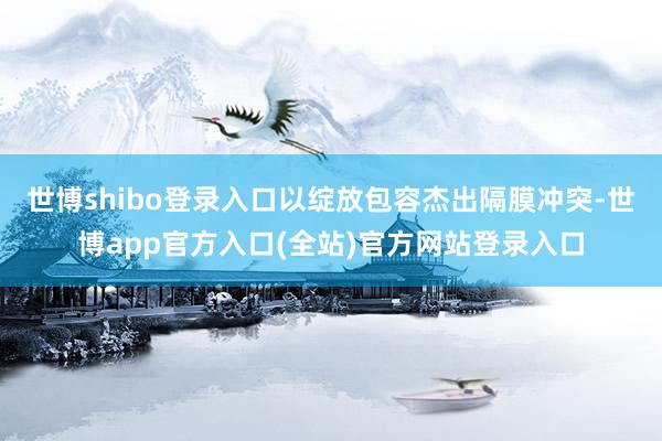 世博shibo登录入口以绽放包容杰出隔膜冲突-世博app官方入口(全站)官方网站登录入口