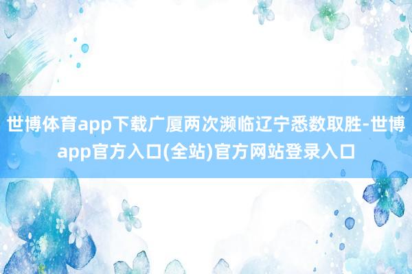 世博体育app下载广厦两次濒临辽宁悉数取胜-世博app官方入口(全站)官方网站登录入口