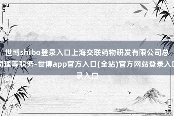 世博shibo登录入口上海交联药物研发有限公司总司理等职务-世博app官方入口(全站)官方网站登录入口