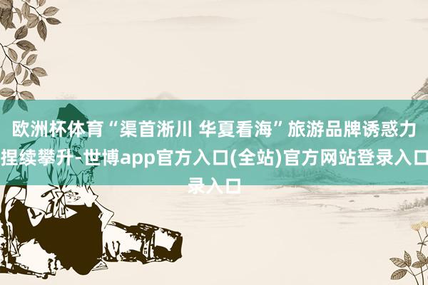 欧洲杯体育“渠首淅川 华夏看海”旅游品牌诱惑力捏续攀升-世博app官方入口(全站)官方网站登录入口