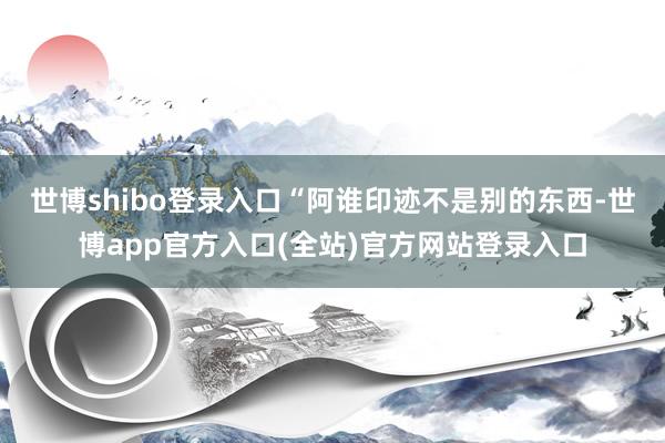世博shibo登录入口“阿谁印迹不是别的东西-世博app官方入口(全站)官方网站登录入口