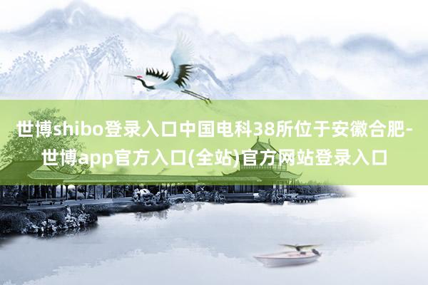 世博shibo登录入口中国电科38所位于安徽合肥-世博app官方入口(全站)官方网站登录入口