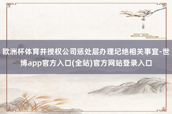 欧洲杯体育并授权公司惩处层办理圮绝相关事宜-世博app官方入口(全站)官方网站登录入口