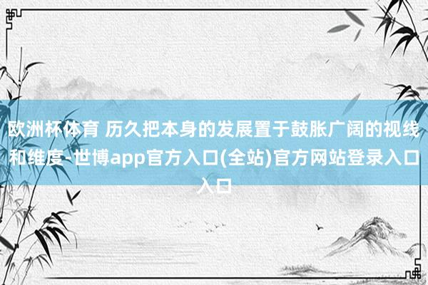 欧洲杯体育 历久把本身的发展置于鼓胀广阔的视线和维度-世博app官方入口(全站)官方网站登录入口