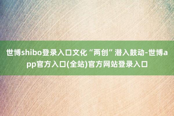 世博shibo登录入口文化“两创”潜入鼓动-世博app官方入口(全站)官方网站登录入口