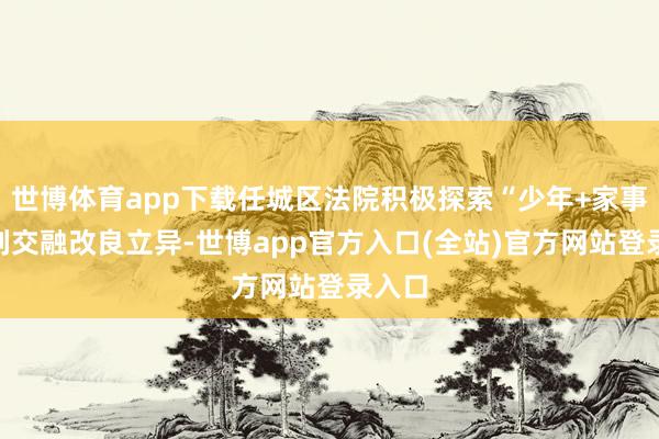 世博体育app下载任城区法院积极探索“少年+家事”审判交融改良立异-世博app官方入口(全站)官方网站登录入口