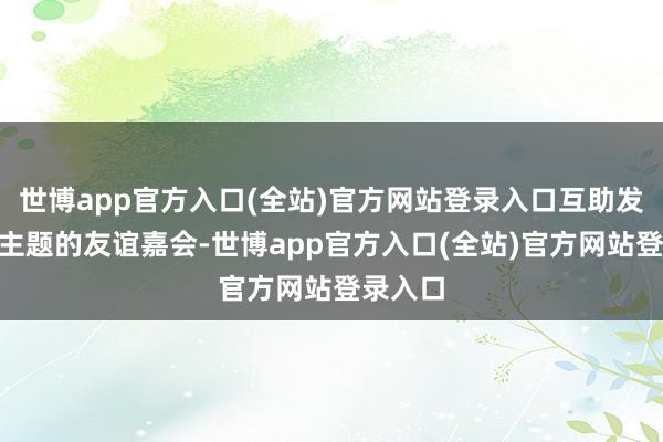 世博app官方入口(全站)官方网站登录入口互助发展”为主题的友谊嘉会-世博app官方入口(全站)官方网站登录入口