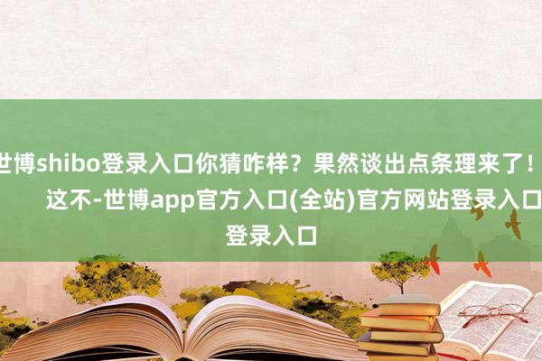 世博shibo登录入口你猜咋样？果然谈出点条理来了！        这不-世博app官方入口(全站)官方网站登录入口