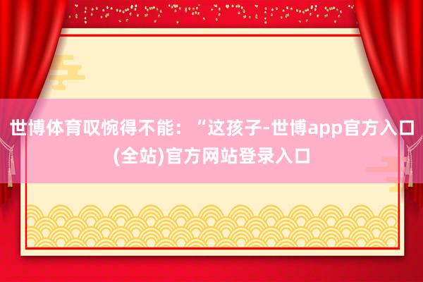 世博体育叹惋得不能：“这孩子-世博app官方入口(全站)官方网站登录入口