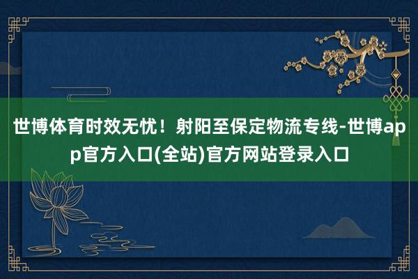 世博体育时效无忧！射阳至保定物流专线-世博app官方入口(全站)官方网站登录入口