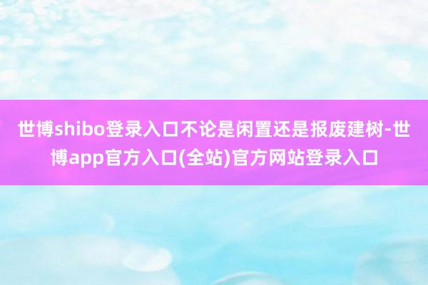 世博shibo登录入口不论是闲置还是报废建树-世博app官方入口(全站)官方网站登录入口