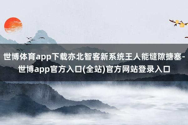 世博体育app下载亦北智客新系统王人能缝隙搪塞-世博app官方入口(全站)官方网站登录入口