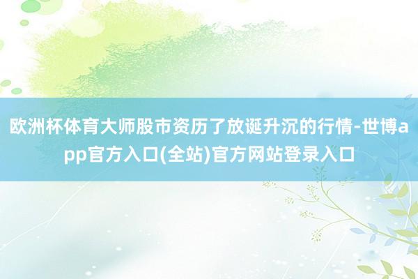 欧洲杯体育大师股市资历了放诞升沉的行情-世博app官方入口(全站)官方网站登录入口