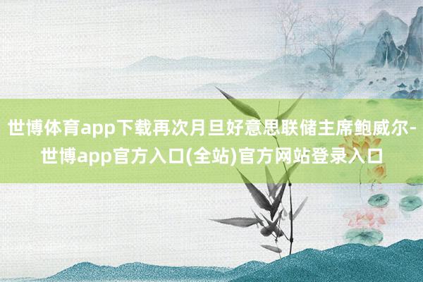 世博体育app下载再次月旦好意思联储主席鲍威尔-世博app官方入口(全站)官方网站登录入口