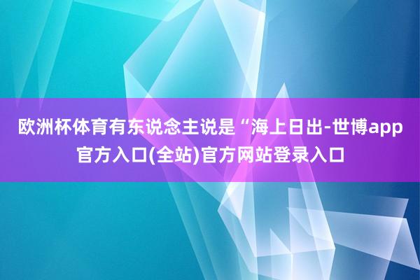 欧洲杯体育有东说念主说是“海上日出-世博app官方入口(全站)官方网站登录入口