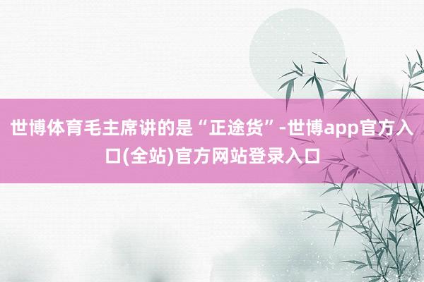 世博体育毛主席讲的是“正途货”-世博app官方入口(全站)官方网站登录入口