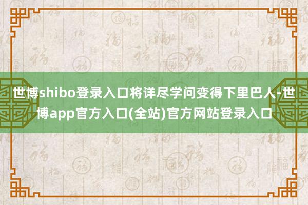 世博shibo登录入口将详尽学问变得下里巴人-世博app官方入口(全站)官方网站登录入口