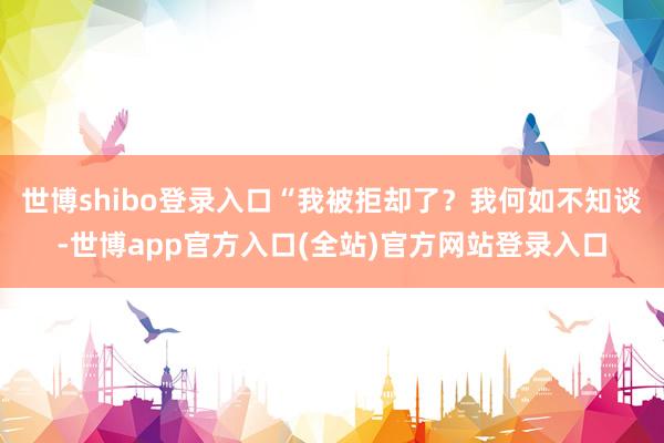 世博shibo登录入口“我被拒却了？我何如不知谈-世博app官方入口(全站)官方网站登录入口