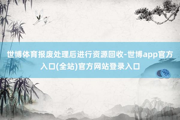 世博体育报废处理后进行资源回收-世博app官方入口(全站)官方网站登录入口