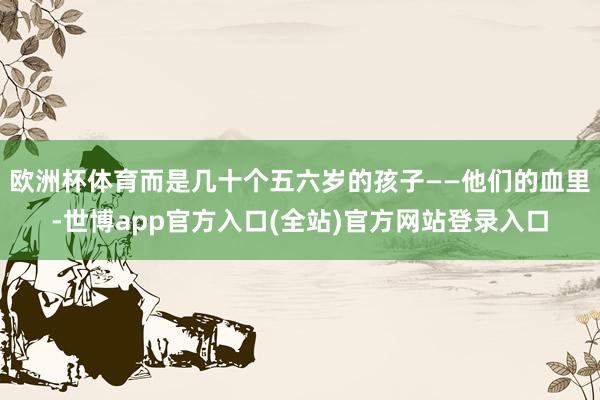欧洲杯体育而是几十个五六岁的孩子——他们的血里-世博app官方入口(全站)官方网站登录入口
