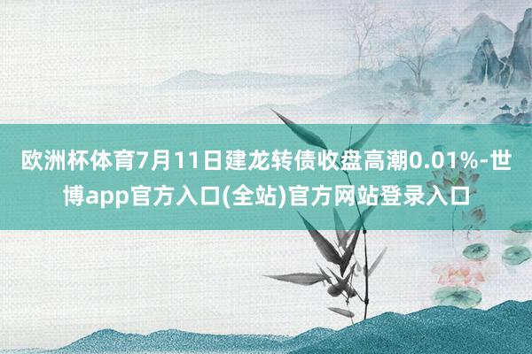 欧洲杯体育7月11日建龙转债收盘高潮0.01%-世博app官方入口(全站)官方网站登录入口