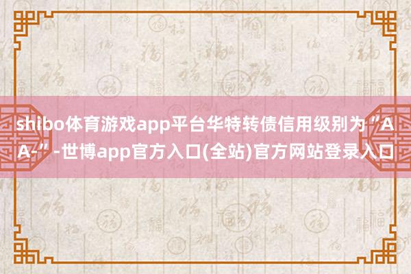 shibo体育游戏app平台华特转债信用级别为“AA-”-世博app官方入口(全站)官方网站登录入口