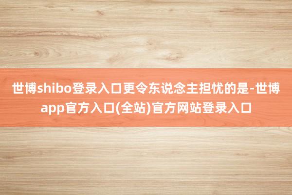 世博shibo登录入口更令东说念主担忧的是-世博app官方入口(全站)官方网站登录入口