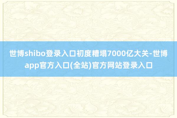 世博shibo登录入口初度糟塌7000亿大关-世博app官方入口(全站)官方网站登录入口