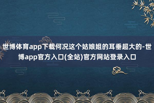 世博体育app下载何况这个姑娘姐的耳垂超大的-世博app官方入口(全站)官方网站登录入口