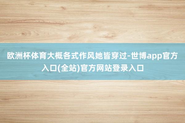 欧洲杯体育大概各式作风她皆穿过-世博app官方入口(全站)官方网站登录入口