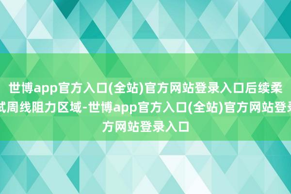 世博app官方入口(全站)官方网站登录入口后续柔顺测试周线阻力区域-世博app官方入口(全站)官方网站登录入口