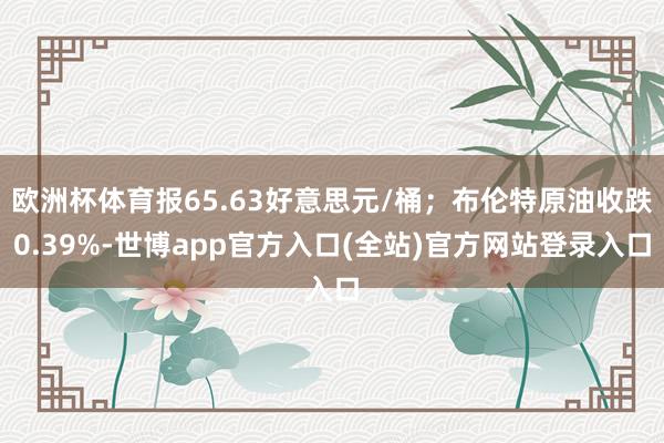 欧洲杯体育报65.63好意思元/桶；布伦特原油收跌0.39%-世博app官方入口(全站)官方网站登录入口