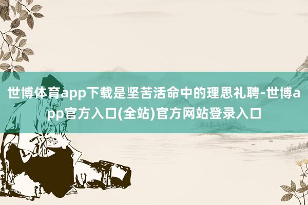 世博体育app下载是坚苦活命中的理思礼聘-世博app官方入口(全站)官方网站登录入口