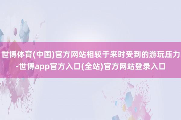 世博体育(中国)官方网站相较于来时受到的游玩压力-世博app官方入口(全站)官方网站登录入口