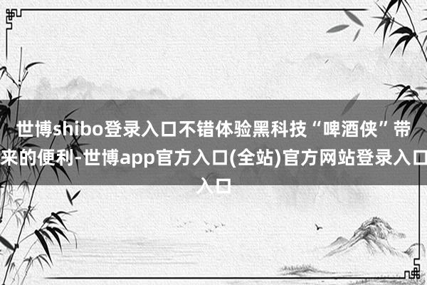 世博shibo登录入口不错体验黑科技“啤酒侠”带来的便利-世博app官方入口(全站)官方网站登录入口