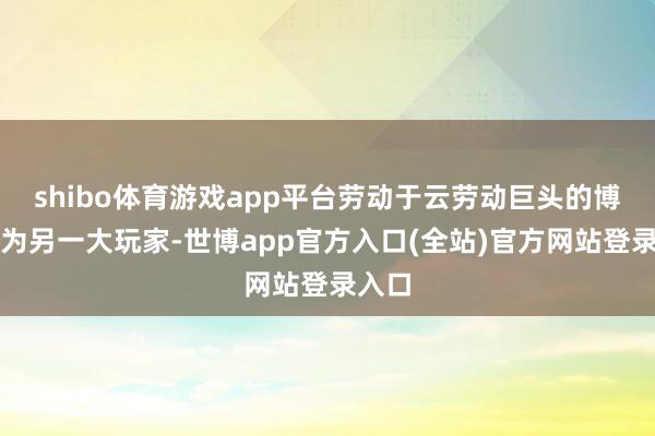 shibo体育游戏app平台劳动于云劳动巨头的博通成为另一大玩家-世博app官方入口(全站)官方网站登录入口