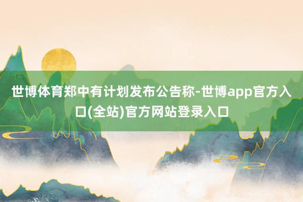 世博体育郑中有计划发布公告称-世博app官方入口(全站)官方网站登录入口