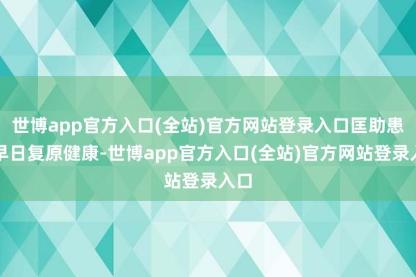 世博app官方入口(全站)官方网站登录入口匡助患者早日复原健康-世博app官方入口(全站)官方网站登录入口