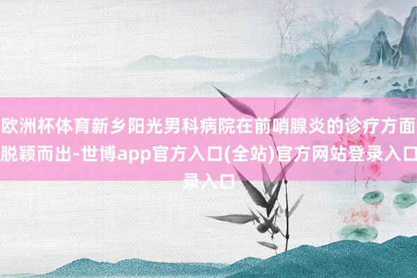 欧洲杯体育新乡阳光男科病院在前哨腺炎的诊疗方面脱颖而出-世博app官方入口(全站)官方网站登录入口